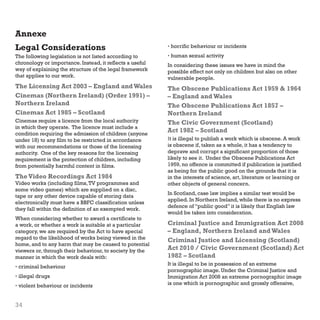 Annexe
Legal Considerations

• horrific behaviour or incidents

The following legislation is not listed according to
chronology or importance. Instead, it reflects a useful
way of explaining the structure of the legal framework
that applies to our work.

• human sexual activity

The Licensing Act 2003 – England and Wales
Cinemas (Northern Ireland) (Order 1991) –
Northern Ireland
Cinemas Act 1985 – Scotland

The Obscene Publications Act 1959  1964
– England and Wales
The Obscene Publications Act 1857 –
Northern Ireland
The Civic Government (Scotland)
Act 1982 – Scotland

Cinemas require a licence from the local authority
in which they operate. The licence must include a
condition requiring the admission of children (anyone
under 18) to any film to be restricted in accordance
with our recommendations or those of the licensing
authority. One of the key reasons for the licensing
requirement is the protection of children, including
from potentially harmful content in films.

The Video Recordings Act 1984

Video works (including films, TV programmes and
some video games) which are supplied on a disc,
tape or any other device capable of storing data
electronically must have a BBFC classification unless
they fall within the definition of an exempted work.
When considering whether to award a certificate to
a work, or whether a work is suitable at a particular
category, we are required by the Act to have special
regard to the likelihood of works being viewed in the
home, and to any harm that may be caused to potential
viewers or, through their behaviour, to society by the
manner in which the work deals with:
• criminal behaviour
• illegal drugs
• violent behaviour or incidents

34

In considering these issues we have in mind the
possible effect not only on children but also on other
vulnerable people.

It is illegal to publish a work which is obscene. A work
is obscene if, taken as a whole, it has a tendency to
deprave and corrupt a significant proportion of those
likely to see it. Under the Obscene Publications Act
1959, no offence is committed if publication is justified
as being for the public good on the grounds that it is
in the interests of science, art, literature or learning or
other objects of general concern.
In Scotland, case law implies a similar test would be
applied. In Northern Ireland, while there is no express
defence of “public good” it is likely that English law
would be taken into consideration.

Criminal Justice and Immigration Act 2008
– England, Northern Ireland and Wales
Criminal Justice and Licensing (Scotland)
Act 2010 / Civic Government (Scotland) Act
1982 – Scotland
It is illegal to be in possession of an extreme
pornographic image. Under the Criminal Justice and
Immigration Act 2008 an extreme pornographic image
is one which is pornographic and grossly offensive,

 