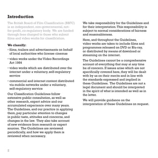 Introduction
The British Board of Film Classification (BBFC)
is an independent, non-governmental, notfor-profit, co-regulatory body. We are funded
through fees charged to those who submit
films and video works for classification.
We classify:
•  ilms, trailers and advertisements on behalf
f
of local authorities who license cinemas
•  ideo works under the Video Recordings
v
Act 1984
•  ideo works which are distributed over the
v
internet under a voluntary, self-regulatory
service
• 
commercial and internet content distributed
via mobile networks under a voluntary,
self-regulatory service
Our Classification Guidelines follow
extensive public consultation, as well as
other research, expert advice and our
accumulated experience over many years.
The Guidelines, and our practice in applying
them, pay particular attention to changes
in public taste, attitudes and concerns, and
changes in the law. They also take account
of new evidence from research or expert
sources. The Guidelines are reviewed
periodically, and how we apply them is
reviewed when necessary.

2

We take responsibility for the Guidelines and
for their interpretation. This responsibility is
subject to normal considerations of fairness
and reasonableness.
Here, and throughout the Guidelines,
video works are taken to include films and
programmes released on DVD or Blu-ray,
or distributed by means of download or
streaming on the internet.
The Guidelines cannot be a comprehensive
account of everything that may at any time
be of concern. If issues arise which are not
specifically covered here, they will be dealt
with by us on their merits and in line with
the standards expressed and implied in
these Guidelines. The Guidelines are not a
legal document and should be interpreted
in the spirit of what is intended as well as in
the letter.
We will provide guidance on the
interpretation of these Guidelines on request.

 