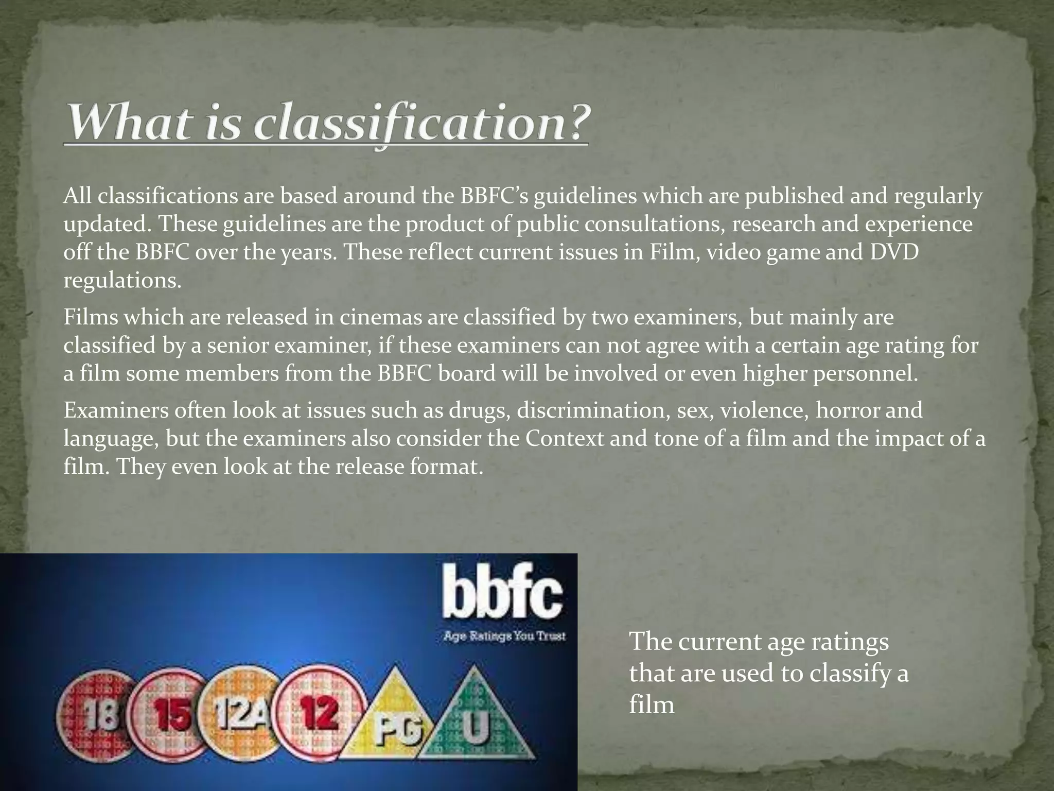 All classifications are based around the BBFC’s guidelines which are published and regularly 
updated. These guidelines are the product of public consultations, research and experience 
off the BBFC over the years. These reflect current issues in Film, video game and DVD 
regulations. 
Films which are released in cinemas are classified by two examiners, but mainly are 
classified by a senior examiner, if these examiners can not agree with a certain age rating for 
a film some members from the BBFC board will be involved or even higher personnel. 
Examiners often look at issues such as drugs, discrimination, sex, violence, horror and 
language, but the examiners also consider the Context and tone of a film and the impact of a 
film. They even look at the release format. 
The current age ratings 
that are used to classify a 
film 
 