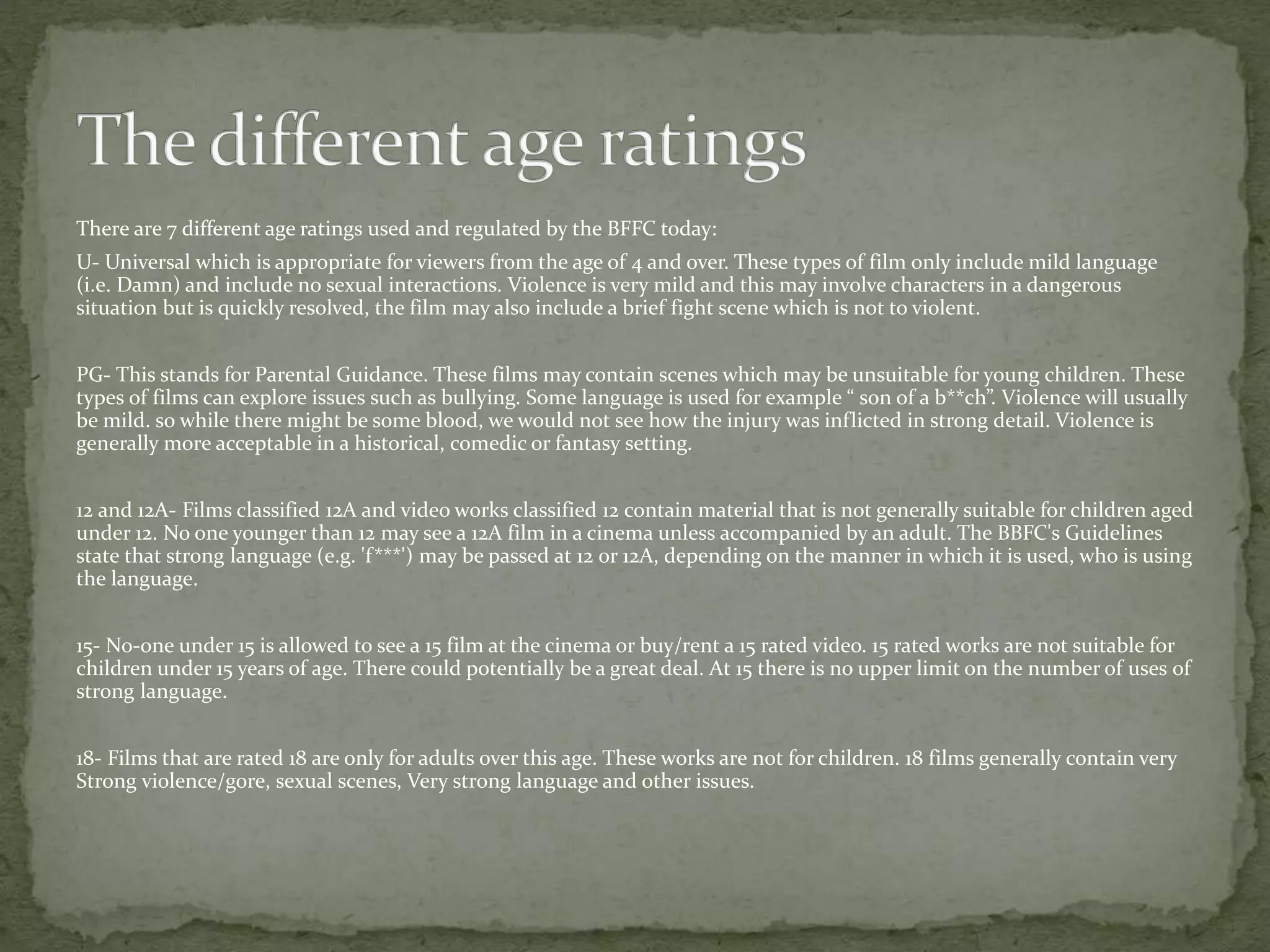 There are 7 different age ratings used and regulated by the BFFC today: 
U- Universal which is appropriate for viewers from the age of 4 and over. These types of film only include mild language 
(i.e. Damn) and include no sexual interactions. Violence is very mild and this may involve characters in a dangerous 
situation but is quickly resolved, the film may also include a brief fight scene which is not to violent. 
PG- This stands for Parental Guidance. These films may contain scenes which may be unsuitable for young children. These 
types of films can explore issues such as bullying. Some language is used for example “ son of a b**ch”. Violence will usually 
be mild. so while there might be some blood, we would not see how the injury was inflicted in strong detail. Violence is 
generally more acceptable in a historical, comedic or fantasy setting. 
12 and 12A- Films classified 12A and video works classified 12 contain material that is not generally suitable for children aged 
under 12. No one younger than 12 may see a 12A film in a cinema unless accompanied by an adult. The BBFC's Guidelines 
state that strong language (e.g. 'f***') may be passed at 12 or 12A, depending on the manner in which it is used, who is using 
the language. 
15- No-one under 15 is allowed to see a 15 film at the cinema or buy/rent a 15 rated video. 15 rated works are not suitable for 
children under 15 years of age. There could potentially be a great deal. At 15 there is no upper limit on the number of uses of 
strong language. 
18- Films that are rated 18 are only for adults over this age. These works are not for children. 18 films generally contain very 
Strong violence/gore, sexual scenes, Very strong language and other issues. 
 