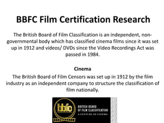 BBFC Film Certification Research
   The British Board of Film Classification is an independent, non-
governmental body which has classified cinema films since it was set
  up in 1912 and videos/ DVDs since the Video Recordings Act was
                           passed in 1984.

                                Cinema
   The British Board of Film Censors was set up in 1912 by the film
industry as an independent company to structure the classification of
                            film nationally.
 
