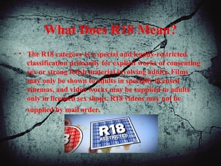 What Does R18 Mean?
• The R18 category is a special and legally-restricted
classification primarily for explicit works of consenting
sex or strong fetish material involving adults. Films
may only be shown to adults in specially licensed
cinemas, and video works may be supplied to adults
only in licensed sex shops. R18 videos may not be
supplied by mail order.
 