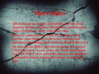 There Rules
• The decisions are legally enforceable and the great
majority of film and video distributors, cinemas and
video retailers are fully with these rules.
• However, sometimes the rules are broken and in
extreme cases this can result in law enforcement
agencies prosecuting those who have flouted the rules.
• On average the BBFC provides evidence for around
370 prosecutions a year under the Video Recordings
Act 1984. These cases generally concern the supply of
unclassified videos, counterfeit videos, or underage
sales
 