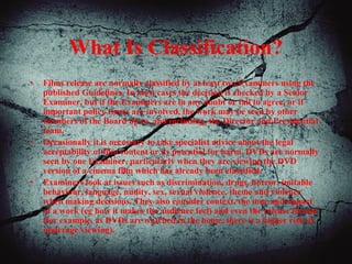 What Is Classification?
• Films release are normally classified by at least two Examiners using the
published Guidelines. In most cases the decision is checked by a Senior
Examiner, but if the Examiners are in any doubt or fail to agree, or if
important policy issues are involved, the work may be seen by other
members of the Board up to, and including, the Director and Presidential
team.
• Occasionally it is necessary to take specialist advice about the legal
acceptability of film content or its potential for harm. DVDs are normally
seen by one Examiner, particularly when they are viewing the DVD
version of a cinema film which has already been classified.
• Examiners look at issues such as discrimination, drugs, horror, imitable
behaviour, language, nudity, sex, sexual violence, theme and violence
when making decisions. They also consider context, the tone and impact
of a work (eg how it makes the audience feel) and even the release format
(for example, as DVDs are watched in the home, there is a higher risk of
underage viewing).
 