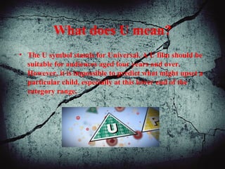 What does U mean?
• The U symbol stands for Universal. A U film should be
suitable for audiences aged four years and over.
However, it is impossible to predict what might upset a
particular child, especially at this lower end of the
category range.
 