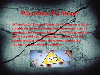 What Does PG Mean?
• PG stands for Parental Guidance. This means a film is
suitable for general viewing, but some scenes may be
unsuitable for younger children. A PG film should not
disturb a child aged around eight or older. Parents
should consider whether the content might upset
younger or more sensitive children.
 