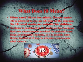 What Does 18 Mean?
• Films rated 18 are for adults. No-one under
18 is allowed to see an 18 film at the cinema.
No 18 rated works are suitable for children.
• No theme is prohibited at 18. Adults are free to choose
their own entertainment provided the material is not
illegal or potentially harmful, so it is possible some
themes tackled at 18 may be offensive even to some
adult viewers.
 