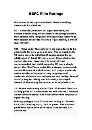 BBFC Film Ratings

U –Universal. All ages admitted, there is nothing
unsuitable for children.

PG – Parental Guidance. All ages admitted, but
certain scenes may be unsuitable for young children.
May contain mild language and sex/drugs references.
May contain moderate violence if justified by context
(e.g. fantasy).

12A - Films under this category are considered to be
unsuitable for very young people. Those aged under
12 years are only admitted if accompanied by an
adult, aged at least 18 years, at all times during the
motion picture. However, it is generally not
recommended that children under 12 years should
watch the film. Films under this category can contain
mature themes, discrimination, soft drugs, moderate
swear words, infrequent strong language and
moderate violence, sex references and nudity. Sexual
activity may be briefly and discreetly portrayed.
Sexual violence may be implied or briefly indicated.

12 - Home media only since 2002. 12A-rated films are
usually given a 12 certificate for the VHS/DVD version
unless extra material has been added that requires a
higher rating.
Nobody younger than 12 can rent or buy a 12-rated
VHS, DVD, Blu-ray Disc, UMD or game. The content
guidelines are identical to those used for the 12A
certificate.
 