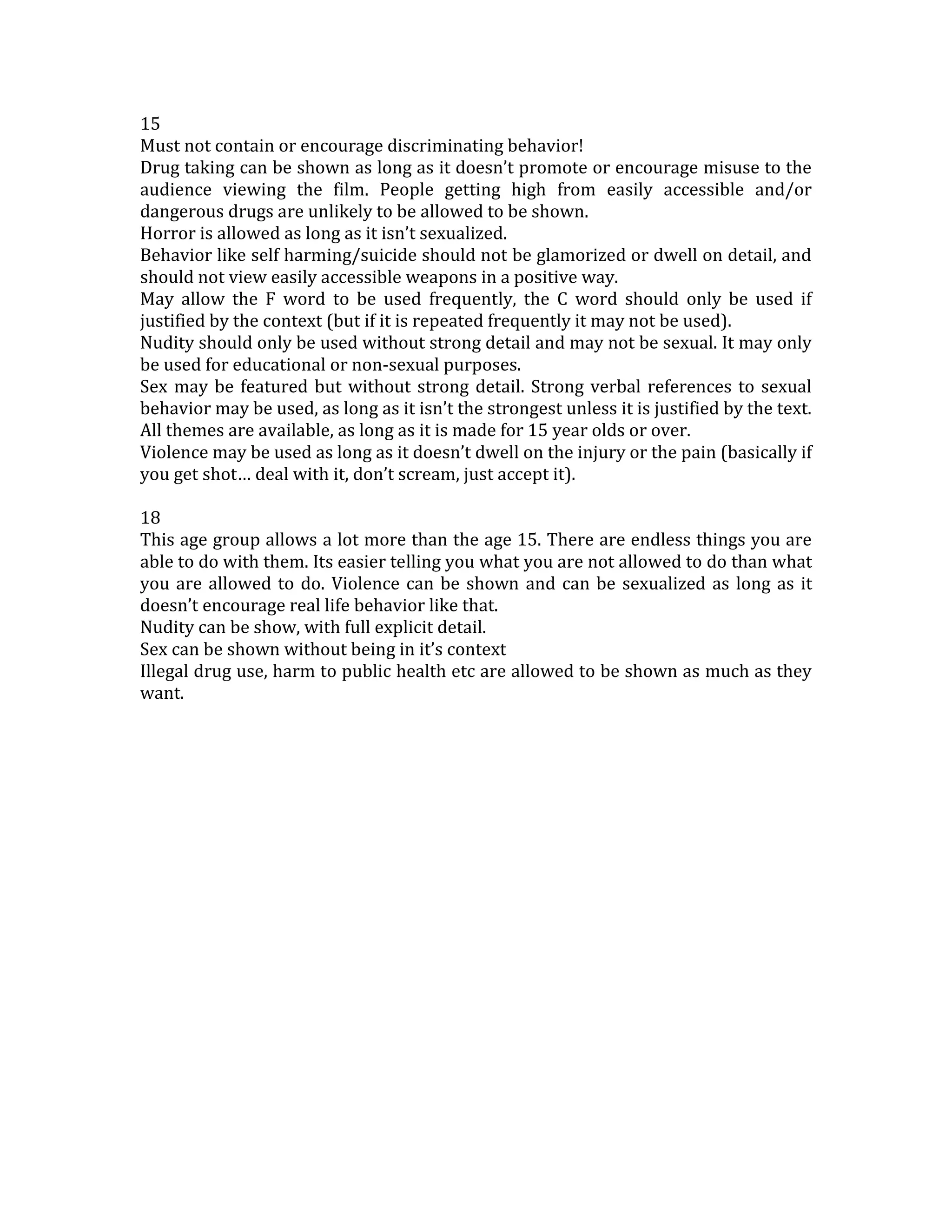 15<br />Must not contain or encourage discriminating behavior!<br />Drug taking can be shown as long as it doesn’t promote or encourage misuse to the audience viewing the film. People getting high from easily accessible and/or dangerous drugs are unlikely to be allowed to be shown.<br />Horror is allowed as long as it isn’t sexualized.<br />Behavior like self harming/suicide should not be glamorized or dwell on detail, and should not view easily accessible weapons in a positive way.<br />May allow the F word to be used frequently, the C word should only be used if justified by the context (but if it is repeated frequently it may not be used).<br />Nudity should only be used without strong detail and may not be sexual. It may only be used for educational or non-sexual purposes.<br />Sex may be featured but without strong detail. Strong verbal references to sexual behavior may be used, as long as it isn’t the strongest unless it is justified by the text.<br />All themes are available, as long as it is made for 15 year olds or over.<br />Violence may be used as long as it doesn’t dwell on the injury or the pain (basically if you get shot… deal with it, don’t scream, just accept it).<br />18<br />This age group allows a lot more than the age 15. There are endless things you are able to do with them. Its easier telling you what you are not allowed to do than what you are allowed to do. Violence can be shown and can be sexualized as long as it doesn’t encourage real life behavior like that.<br />Nudity can be show, with full explicit detail.<br />Sex can be shown without being in it’s context<br />Illegal drug use, harm to public health etc are allowed to be shown as much as they want.<br />