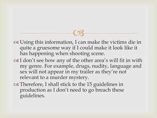 
 Using this information, I can make the victims die in
  quite a gruesome way if I could make it look like it
  has happening when shooting scene.
 I don’t see how any of the other area’s will fit in with
  my genre. For example, drugs, nudity, language and
  sex will not appear in my trailer as they’re not
  relevant to a murder mystery.
 Therefore, I shall stick to the 15 guidelines in
  production as I don’t need to go breach these
  guidelines.
 