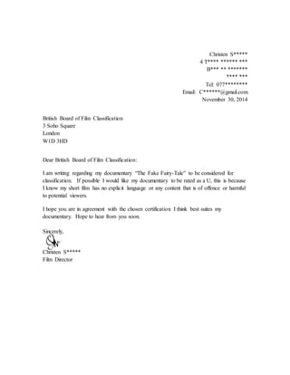 Christen S*****
4 T**** ****** ***
B*** ** *******
**** ***
Tel: 077********
Email: C******@gmail.com
November 30, 2014
British Board of Film Classification
3 Soho Square
London
W1D 3HD
Dear British Board of Film Classification:
I am writing regarding my documentary “The Fake Fairy-Tale” to be considered for
classification. If possible I would like my documentary to be rated as a U, this is because
I know my short film has no explicit language or any content that is of offence or harmful
to potential viewers.
I hope you are in agreement with the chosen certification I think best suites my
documentary. Hope to hear from you soon.
Sincerely,
Christen S*****
Film Director
 