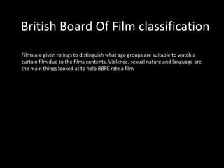 British Board Of Film classification
Films are given ratings to distinguish what age groups are suitable to watch a
curtain film due to the films contents, Violence, sexual nature and language are
the main things looked at to help BBFC rate a film
 