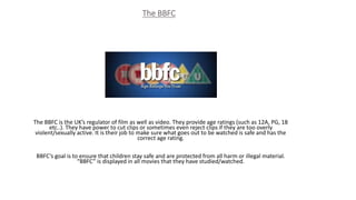 The BBFC
The BBFC is the UK’s regulator of film as well as video. They provide age ratings (such as 12A, PG, 18
etc..). They have power to cut clips or sometimes even reject clips if they are too overly
violent/sexually active. It is their job to make sure what goes out to be watched is safe and has the
correct age rating.
BBFC’s goal is to ensure that children stay safe and are protected from all harm or illegal material.
“BBFC” is displayed in all movies that they have studied/watched.
 