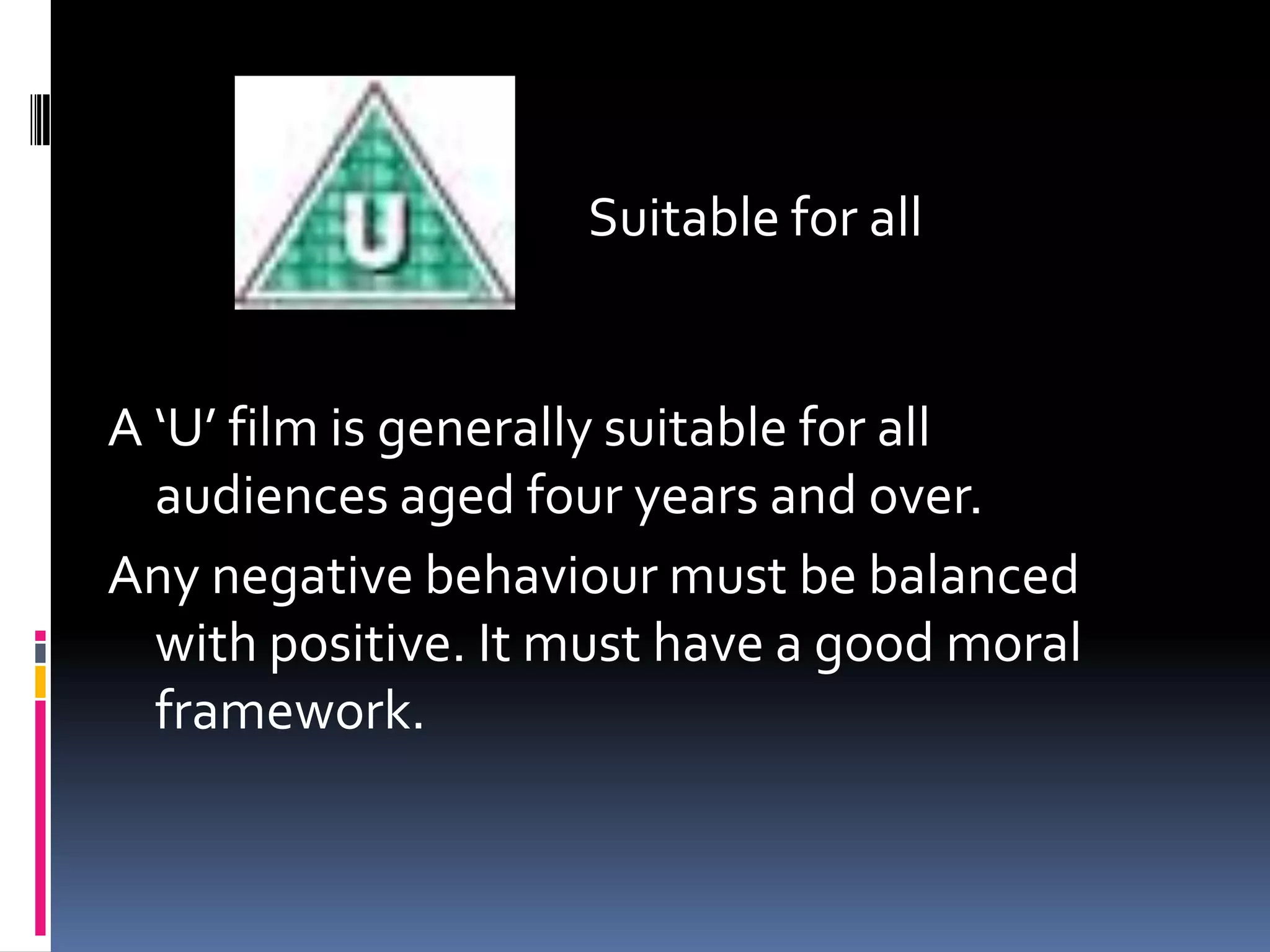 Suitable for all
A ‘U’ film is generally suitable for all
audiences aged four years and over.
Any negative behaviour must be balanced
with positive. It must have a good moral
framework.