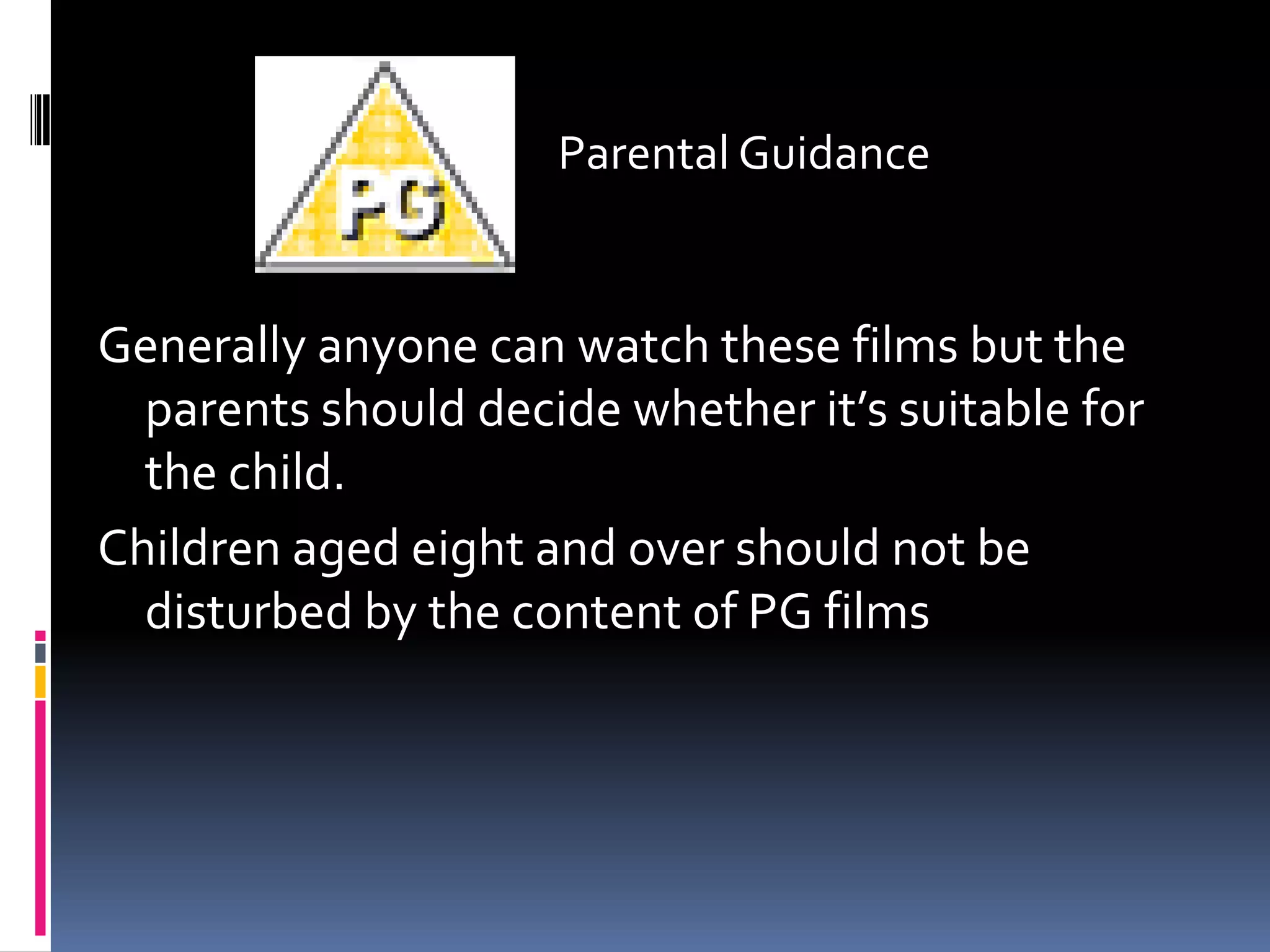 Parental Guidance
Generally anyone can watch these films but the
parents should decide whether it’s suitable for
the child.
Children aged eight and over should not be
disturbed by the content of PG films