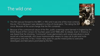 The wild one
 This film was put forward to the BBFC in 1953 and it was one of the most controversial films of
the era. This is because it was released in a time of moral panic. The rating the film got was PG
uncut. Because of the social change that the film contained.
 Because of the controversial nature of the film, public screenings were banned in England by the
British Board of Film Censors for fourteen years (until 1968) after its release. Even in America, it
was feared that the shocking, 'Communist' movie glamorized a anti-social subculture in revolt,
would set a bad example, and cause impressionable viewers to copy-cat its plot and incite
delinquency and riots. In fact, it took many years for pacifist motorcyclists to overcome
stereotypes and fabrications promoted by the film.
 
