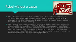 Rebel without a cause
 Rebel without a cause was presented to the BBFC in 1955, the board responded to this with
concerns of public anxiety about juvenile crime, cuts were made to allow it to pass as an ‘X’
rating, even though the distributors wanted the board to give it an ‘A’ rating but were unwilling to
make the extra cuts to achieve this rating.
 Rebel Without a Cause is a great example of a movie which had a social impact on its time due
to its material. Starring James Dean in 1955, Rebel Without a Cause disrupted the social belief
that home, community and school are the kind places they are meant to be for a normal teenage
upbringing. In modern times a film like this is considered common but in 1955, it drew much
attention because the social barriers it broke concerning these institutions. It was so against what
the 1950s stood for which is why it was surpising it passed at all.
 