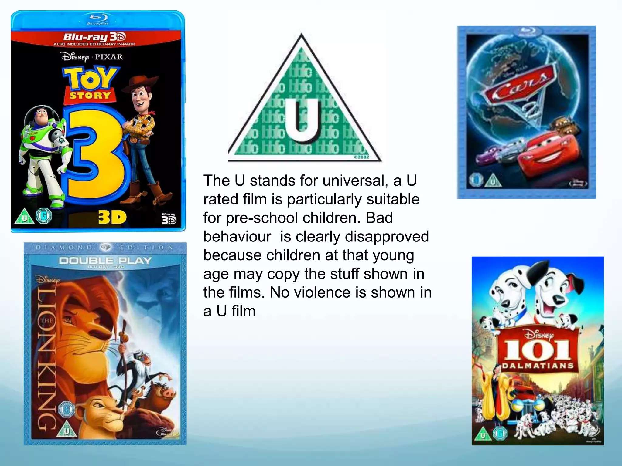 The U stands for universal, a U
rated film is particularly suitable
for pre-school children. Bad
behaviour is clearly disapproved
because children at that young
age may copy the stuff shown in
the films. No violence is shown in
a U film
 