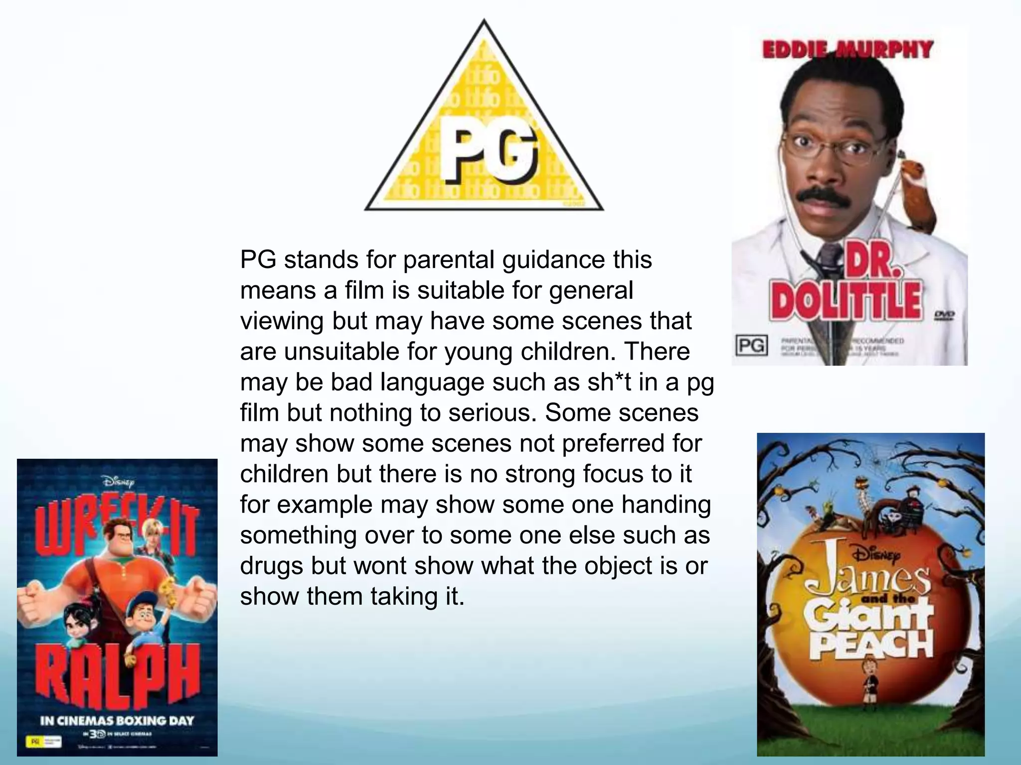 PG stands for parental guidance this
means a film is suitable for general
viewing but may have some scenes that
are unsuitable for young children. There
may be bad language such as sh*t in a pg
film but nothing to serious. Some scenes
may show some scenes not preferred for
children but there is no strong focus to it
for example may show some one handing
something over to some one else such as
drugs but wont show what the object is or
show them taking it.
 