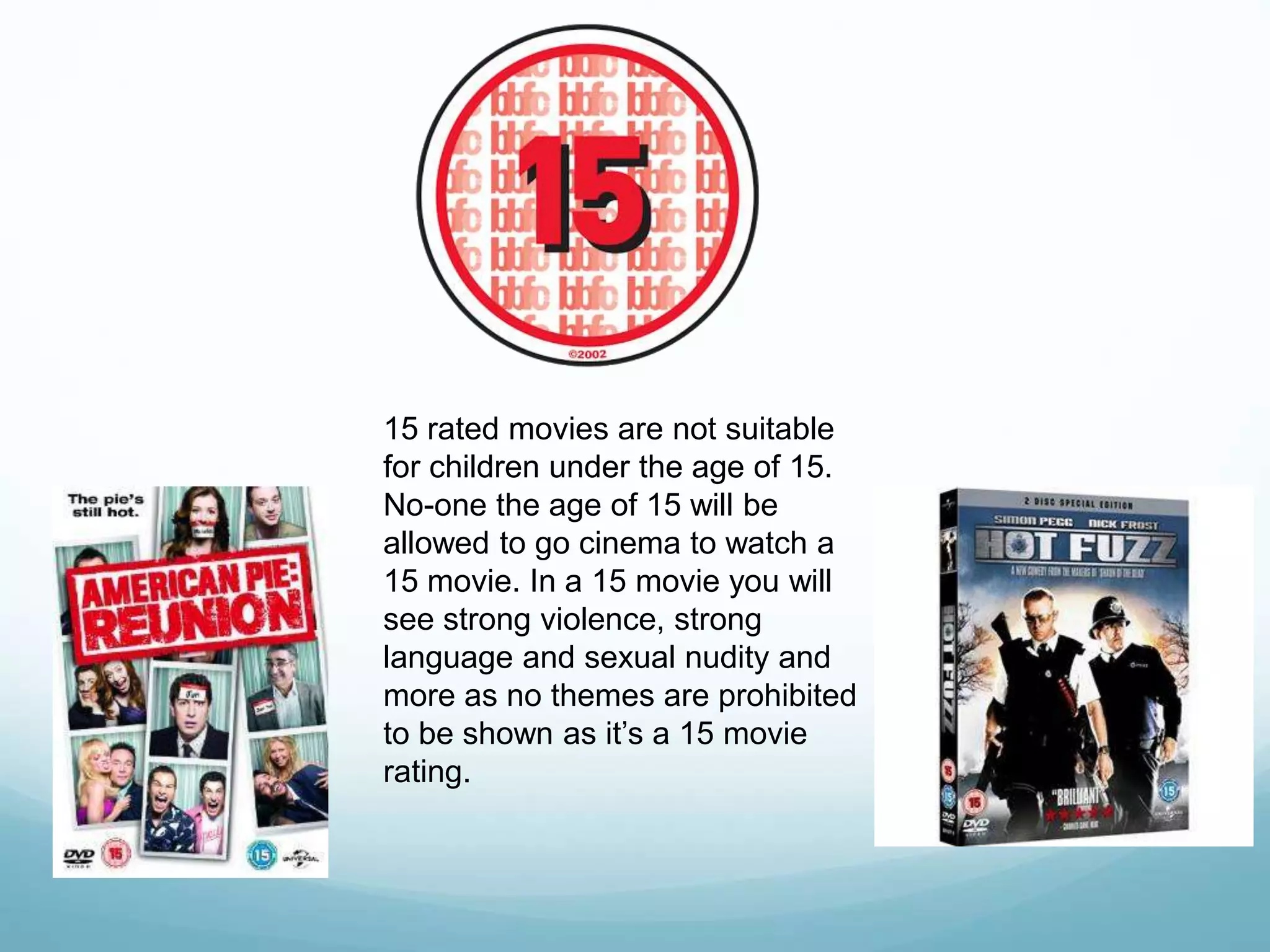 15 rated movies are not suitable
for children under the age of 15.
No-one the age of 15 will be
allowed to go cinema to watch a
15 movie. In a 15 movie you will
see strong violence, strong
language and sexual nudity and
more as no themes are prohibited
to be shown as it’s a 15 movie
rating.
 