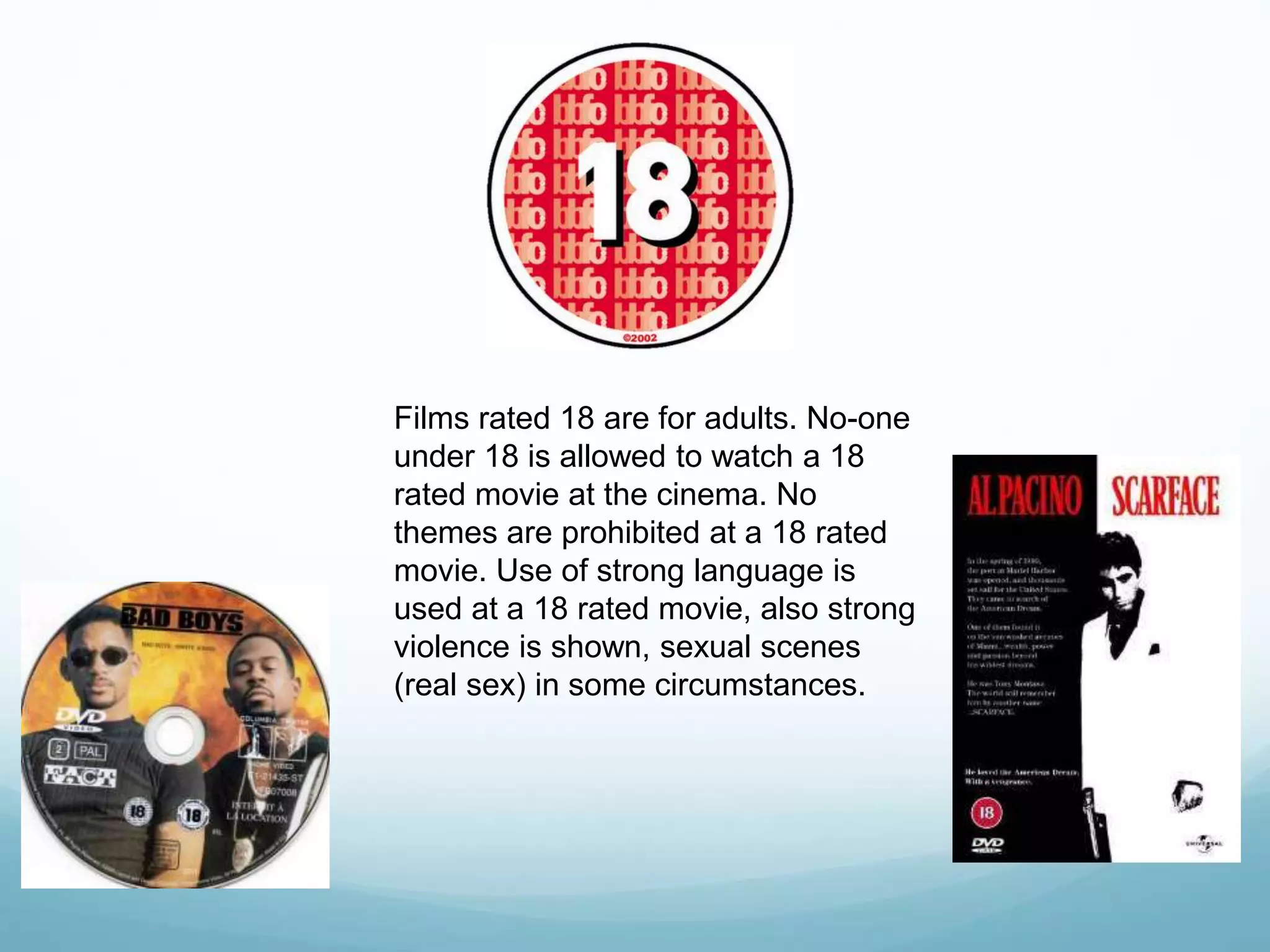 Films rated 18 are for adults. No-one
under 18 is allowed to watch a 18
rated movie at the cinema. No
themes are prohibited at a 18 rated
movie. Use of strong language is
used at a 18 rated movie, also strong
violence is shown, sexual scenes
(real sex) in some circumstances.
 