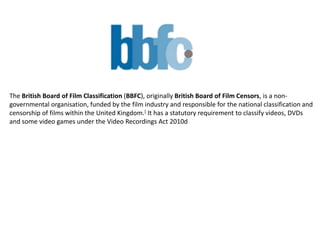 The British Board of Film Classification (BBFC), originally British Board of Film Censors, is a non-
governmental organisation, funded by the film industry and responsible for the national classification and
censorship of films within the United Kingdom.[ It has a statutory requirement to classify videos, DVDs
and some video games under the Video Recordings Act 2010d
 