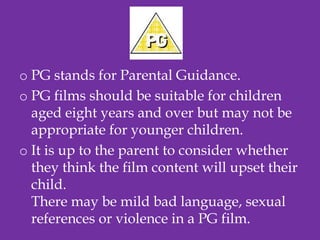 o PG stands for Parental Guidance.
o PG films should be suitable for children
  aged eight years and over but may not be
  appropriate for younger children.
o It is up to the parent to consider whether
  they think the film content will upset their
  child.
  There may be mild bad language, sexual
  references or violence in a PG film.
 