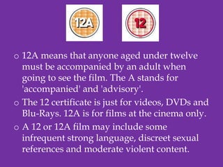 o 12A means that anyone aged under twelve
  must be accompanied by an adult when
  going to see the film. The A stands for
  'accompanied' and 'advisory'.
o The 12 certificate is just for videos, DVDs and
  Blu-Rays. 12A is for films at the cinema only.
o A 12 or 12A film may include some
  infrequent strong language, discreet sexual
  references and moderate violent content.
 