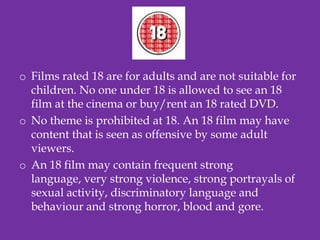 o Films rated 18 are for adults and are not suitable for
  children. No one under 18 is allowed to see an 18
  film at the cinema or buy/rent an 18 rated DVD.
o No theme is prohibited at 18. An 18 film may have
  content that is seen as offensive by some adult
  viewers.
o An 18 film may contain frequent strong
  language, very strong violence, strong portrayals of
  sexual activity, discriminatory language and
  behaviour and strong horror, blood and gore.
 