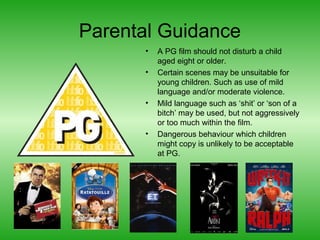 Parental Guidance
•
•

•

•

A PG film should not disturb a child
aged eight or older.
Certain scenes may be unsuitable for
young children. Such as use of mild
language and/or moderate violence.
Mild language such as ‘shit’ or ‘son of a
bitch’ may be used, but not aggressively
or too much within the film.
Dangerous behaviour which children
might copy is unlikely to be acceptable
at PG.

 