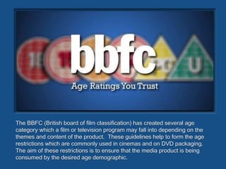 Text
The BBFC (British board of film classification) has created several age
category which a film or television program may fall into depending on the
themes and content of the product. These guidelines help to form the age
restrictions which are commonly used in cinemas and on DVD packaging.
The aim of these restrictions is to ensure that the media product is being
consumed by the desired age demographic.
 