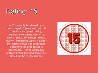 Rating: 15
A 15 may only be viewed by a
person aged 15 years and over. It
may contain sexual nudity,
frequent strong language, drug
taking, sexual references, sexual
nudity. Dangerous topics (suicide,
self harm) should not be dwelled
upon however drug taking is
acceptable. Horror works may
feature strong gore and horror but
should not be overly sadistic.
 