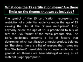 What does the 15 certification mean? Are there
limits on the themes that can be included?
The symbol of the 15 certification represents the
restriction of a potential audience under the age of 15
viewing the film at the cinema multiplexes’. Also,
anybody below the age of 15 is prohibited to buy or
rent the DVD format of the media product also. The
BBFC guidelines presents a list of factors that
determine which certification a media product belongs
to. Therefore, there is a list of reasons that makes my
film ‘Unchained’, unsuitable for younger audiences. In
general, no themes are banned/illegal as long as all
material is age appropriate.
 