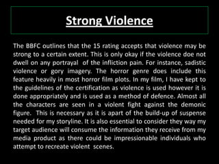 Strong Violence
The BBFC outlines that the 15 rating accepts that violence may be
strong to a certain extent. This is only okay if the violence doe not
dwell on any portrayal of the infliction pain. For instance, sadistic
violence or gory imagery. The horror genre does include this
feature heavily in most horror film plots. In my film, I have kept to
the guidelines of the certification as violence is used however it is
done appropriately and is used as a method of defence. Almost all
the characters are seen in a violent fight against the demonic
figure. This is necessary as it is apart of the build-up of suspense
needed for my storyline. It is also essential to consider they way my
target audience will consume the information they receive from my
media product as there could be impressionable individuals who
attempt to recreate violent scenes.
 