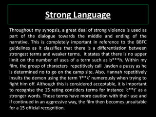Strong Language
Throughout my synopsis, a great deal of strong violence is used as
part of the dialogue towards the middle and ending of the
narrative. This is completely important in reference to the BBFC
guidelines as it classifies that there is a differentiation between
strongest terms and weaker terms. It states that there is no upper
limit on the number of uses of a term such as b***h. Within my
film, the group of characters repetitively call Jayden a pussy as he
is determined no to go on the camp site. Also, Hannah repetitively
insults the demon using the term ‘f**k’ numerously when trying to
fight him off. Although this is considered acceptable, it is important
to recognise the 15 rating considers terms for instance ‘c**t’ as a
stronger words. These terms have more caution with their use and
if continued in an aggressive way, the film then becomes unsuitable
for a 15 official recognition.
 