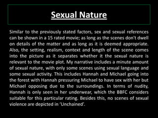 Sexual Nature
Similar to the previously stated factors, sex and sexual references
can be shown in a 15 rated movie; as long as the scenes don't dwell
on details of the matter and as long as it is deemed appropriate.
Also, the setting, realism, context and length of the scene comes
into the picture as it separates whether it the sexual nature is
relevant to the movie plot. My narrative includes a minute amount
of sexual nature, with only some scenes using sexual language and
some sexual activity. This includes Hannah and Michael going into
the forest with Hannah pressuring Michael to have sex with her but
Michael opposing due to the surroundings. In terms of nudity,
Hannah is only seen in her underwear, which the BBFC considers
suitable for this particular rating. Besides this, no scenes of sexual
violence are depicted in ‘Unchained’.
 