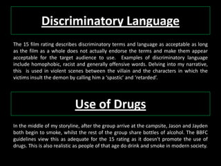 Discriminatory Language
The 15 film rating describes discriminatory terms and language as acceptable as long
as the film as a whole does not actually endorse the terms and make them appear
acceptable for the target audience to use. Examples of discriminatory language
include homophobic, racist and generally offensive words. Delving into my narrative,
this is used in violent scenes between the villain and the characters in which the
victims insult the demon by calling him a ‘spastic’ and ‘retarded’.
Use of Drugs
In the middle of my storyline, after the group arrive at the campsite, Jason and Jayden
both begin to smoke, whilst the rest of the group share bottles of alcohol. The BBFC
guidelines view this as adequate for the 15 rating as it doesn't promote the use of
drugs. This is also realistic as people of that age do drink and smoke in modern society.
 