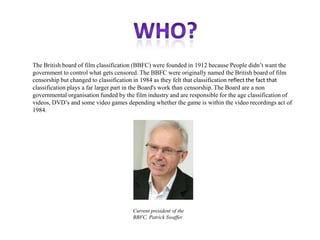 The British board of film classification (BBFC) were founded in 1912 because People didn‟t want the
government to control what gets censored. The BBFC were originally named the British board of film
censorship but changed to classification in 1984 as they felt that classification reflect the fact that
classification plays a far larger part in the Board's work than censorship. The Board are a non
governmental organisation funded by the film industry and are responsible for the age classification of
videos, DVD‟s and some video games depending whether the game is within the video recordings act of
1984.

Current president of the
BBFC, Patrick Swaffer

 