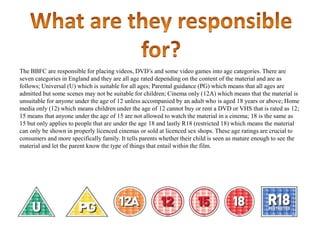 The BBFC are responsible for placing videos, DVD‟s and some video games into age categories. There are
seven categories in England and they are all age rated depending on the content of the material and are as
follows; Universal (U) which is suitable for all ages; Parental guidance (PG) which means that all ages are
admitted but some scenes may not be suitable for children; Cinema only (12A) which means that the material is
unsuitable for anyone under the age of 12 unless accompanied by an adult who is aged 18 years or above; Home
media only (12) which means children under the age of 12 cannot buy or rent a DVD or VHS that is rated as 12;
15 means that anyone under the age of 15 are not allowed to watch the material in a cinema; 18 is the same as
15 but only applies to people that are under the age 18 and lastly R18 (restricted 18) which means the material
can only be shown in properly licenced cinemas or sold at licenced sex shops. These age ratings are crucial to
consumers and more specifically family. It tells parents whether their child is seen as mature enough to see the
material and let the parent know the type of things that entail within the film.

 
