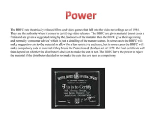 The BBFC rate theatrically released films and video games that fall into the video recordings act of 1984.
They are the authority when it comes to certifying video releases. The BBFC are given material (most cases a
film) and are given a suggested rating by the producers of the material then the BBFC give their age rating
and normally „consumer advice‟ which is just a detailing of the mature scenes. In some cases the BBFC will
make suggestive cuts to the material to allow for a less restrictive audience, but in some cases the BBFC will
make compulsory cuts to material if they break the Protection of children act of 1978. the final certificate will
then depend on whether the distributor's decision to make the cut or not. The BBFC have the power to reject
the material if the distributor decided to not make the cuts that are seen as compulsory.

 