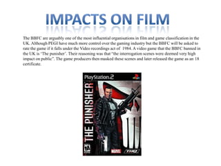The BBFC are arguably one of the most influential organisations in film and game classification in the
UK. Although PEGI have much more control over the gaming industry but the BBFC will be asked to
rate the game if it falls under the Video recordings act of 1984. A video game that the BBFC banned in
the UK is „The punisher‟. Their reasoning was that “the interrogation scenes were deemed very high
impact on public”. The game producers then masked these scenes and later released the game as an 18
certificate.

 