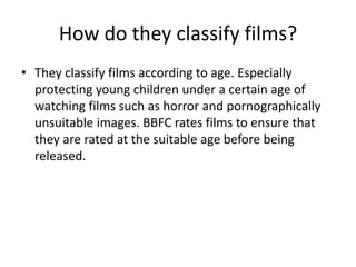 How do they classify films?
• They classify films according to age. Especially
protecting young children under a certain age of
watching films such as horror and pornographically
unsuitable images. BBFC rates films to ensure that
they are rated at the suitable age before being
released.
 