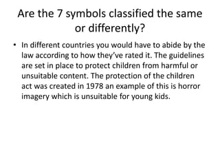 Are the 7 symbols classified the same
or differently?
• In different countries you would have to abide by the
law according to how they’ve rated it. The guidelines
are set in place to protect children from harmful or
unsuitable content. The protection of the children
act was created in 1978 an example of this is horror
imagery which is unsuitable for young kids.
 