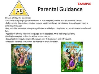 Parental Guidance
Details Of How Its Classified:
-Discriminatory language or behaviour is not accepted, unless its a educational context.
-Reference to illegal drugs or drug misuse has to be shown harmless or it can also carry out a
anti-drug message.
-Any imitable behaviour that young children are likely to copy is not accepted unless its safe and
fun.
-Aggressive or very frequent language is not accepted. Mild bad language only.
-Nudity is accepted unless its with a sexual context.
-Sexual activity may be implied however only if its discreet and infrequent.
-Threat or violence should not be intense or with any detail.
EXAMPLE
 