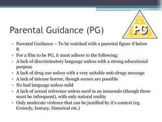 Parental Guidance (PG)
• Parental Guidance – To be watched with a parental figure if below
  8.
• For a film to be PG, it must adhere to the following;
• A lack of discriminatory language unless with a strong educational
  purpose
• A lack of drug use unless with a very suitable anti-drugs message
• A lack of intense horror, though scenes are possible
• No bad language unless mild
• A lack of sexual reference unless used in an innuendo (though these
  must be infrequent), with only natural nudity
• Only moderate violence that can be justified by it’s context (eg.
  Comedy, fantasy, historical etc.)
 