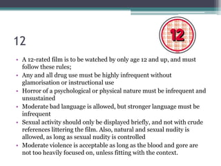 12
• A 12-rated film is to be watched by only age 12 and up, and must
  follow these rules;
• Any and all drug use must be highly infrequent without
  glamorisation or instructional use
• Horror of a psychological or physical nature must be infrequent and
  unsustained
• Moderate bad language is allowed, but stronger language must be
  infrequent
• Sexual activity should only be displayed briefly, and not with crude
  references littering the film. Also, natural and sexual nudity is
  allowed, as long as sexual nudity is controlled
• Moderate violence is acceptable as long as the blood and gore are
  not too heavily focused on, unless fitting with the context.
 