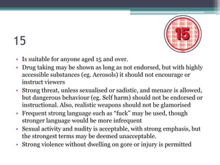 15
• Is suitable for anyone aged 15 and over.
• Drug taking may be shown as long as not endorsed, but with highly
  accessible substances (eg. Aerosols) it should not encourage or
  instruct viewers
• Strong threat, unless sexualised or sadistic, and menace is allowed,
  but dangerous behaviour (eg. Self harm) should not be endorsed or
  instructional. Also, realistic weapons should not be glamorised
• Frequent strong language such as “fuck” may be used, though
  stronger language would be more infrequent
• Sexual activity and nudity is acceptable, with strong emphasis, but
  the strongest terms may be deemed unacceptable.
• Strong violence without dwelling on gore or injury is permitted
 