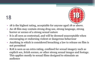 18
• 18 is the highest rating, acceptable for anyone aged 18 or above.
• An 18 film may contain strong drug use, strong language, strong
  horror or scenes of a strong sexual nature
• It is all seen as contextual, and will be deemed unacceptable when
  encouraging or endorsing violent or dangerous behaviour
• Anything in which is considered breaching a law to release on film is
  not permitted
• R18 is seen as an extra rating, confined for sexual imagery such as
  explicit sex, fetish scenes, or other strong sexual images and footage.
  This applies mostly to sexual films designed to stimulate an
  audience
 