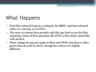What Happens
• Each film released is given a rating by the BBFC, and then released
  either to a cinema, or on DVD.
• The store or cinema then permits only this age limit to see the film,
  requiring a form of ID to purchase the DVD or film ticket, much like
  with alcohol.
• These ratings do not just apply to films and DVDs, but also to video
  games that are sold in stores, though the criteria are slightly
  different.
 
