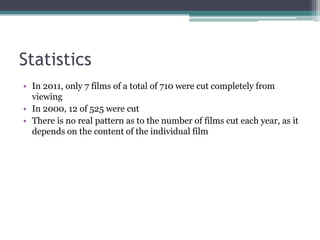 Statistics
• In 2011, only 7 films of a total of 710 were cut completely from
  viewing
• In 2000, 12 of 525 were cut
• There is no real pattern as to the number of films cut each year, as it
  depends on the content of the individual film
 